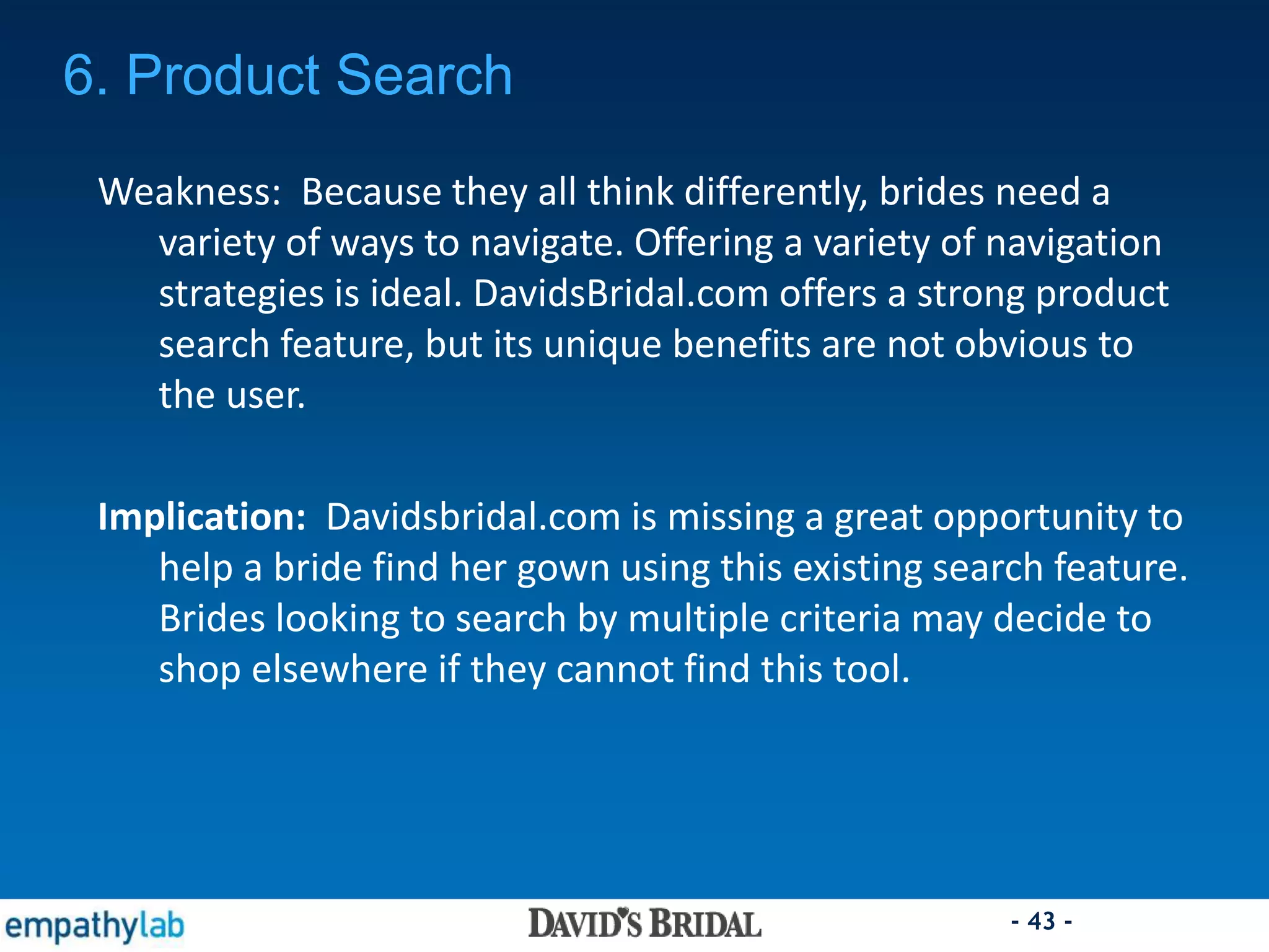 - 43 -
6. Product Search
Weakness: Because they all think differently, brides need a
variety of ways to navigate. Offering a variety of navigation
strategies is ideal. DavidsBridal.com offers a strong product
search feature, but its unique benefits are not obvious to
the user.
Implication: Davidsbridal.com is missing a great opportunity to
help a bride find her gown using this existing search feature.
Brides looking to search by multiple criteria may decide to
shop elsewhere if they cannot find this tool.
 