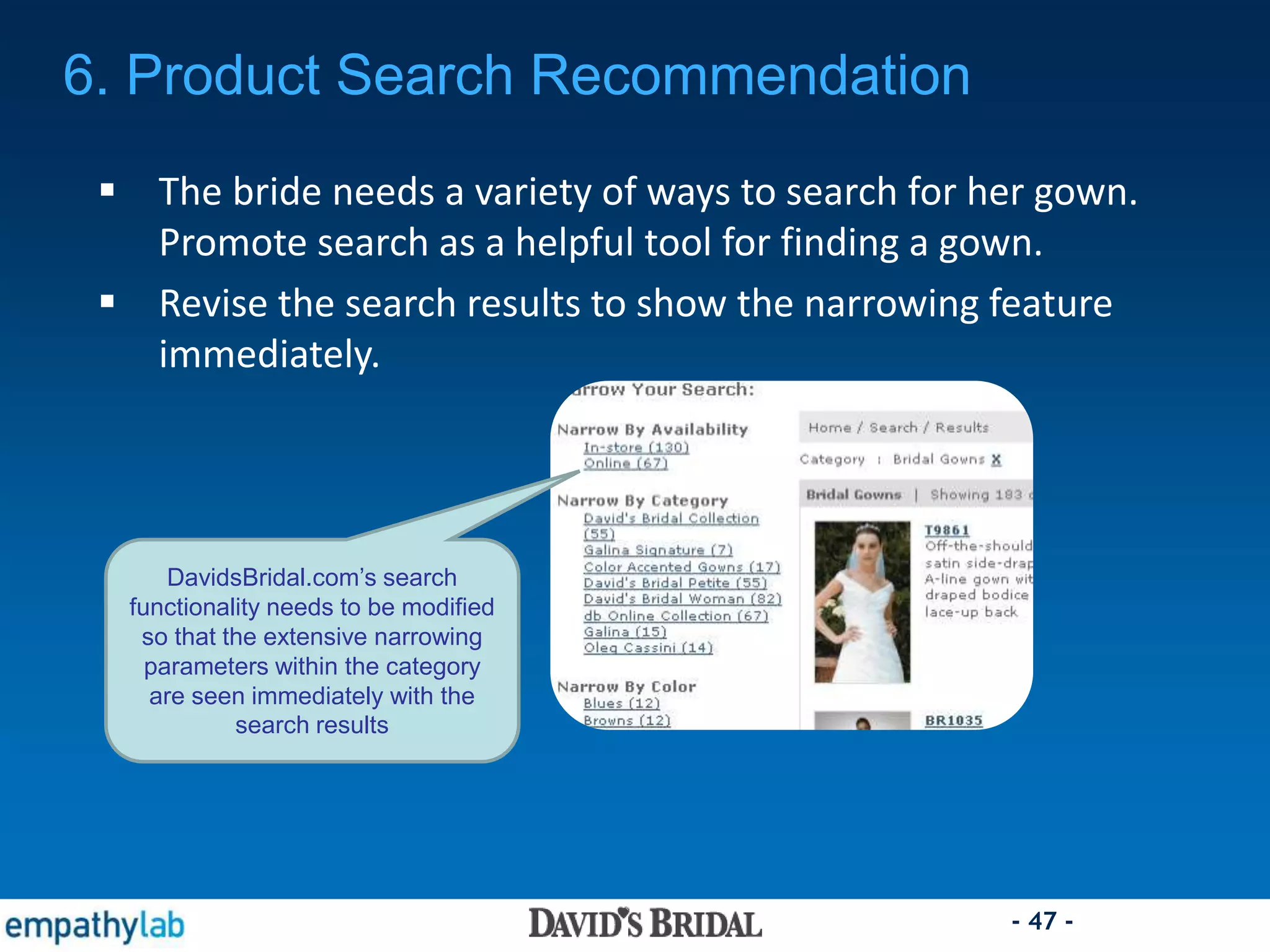 - 47 -
6. Product Search Recommendation
 The bride needs a variety of ways to search for her gown.
Promote search as a helpful tool for finding a gown.
 Revise the search results to show the narrowing feature
immediately.
DavidsBridal.com’s search
functionality needs to be modified
so that the extensive narrowing
parameters within the category
are seen immediately with the
search results
 