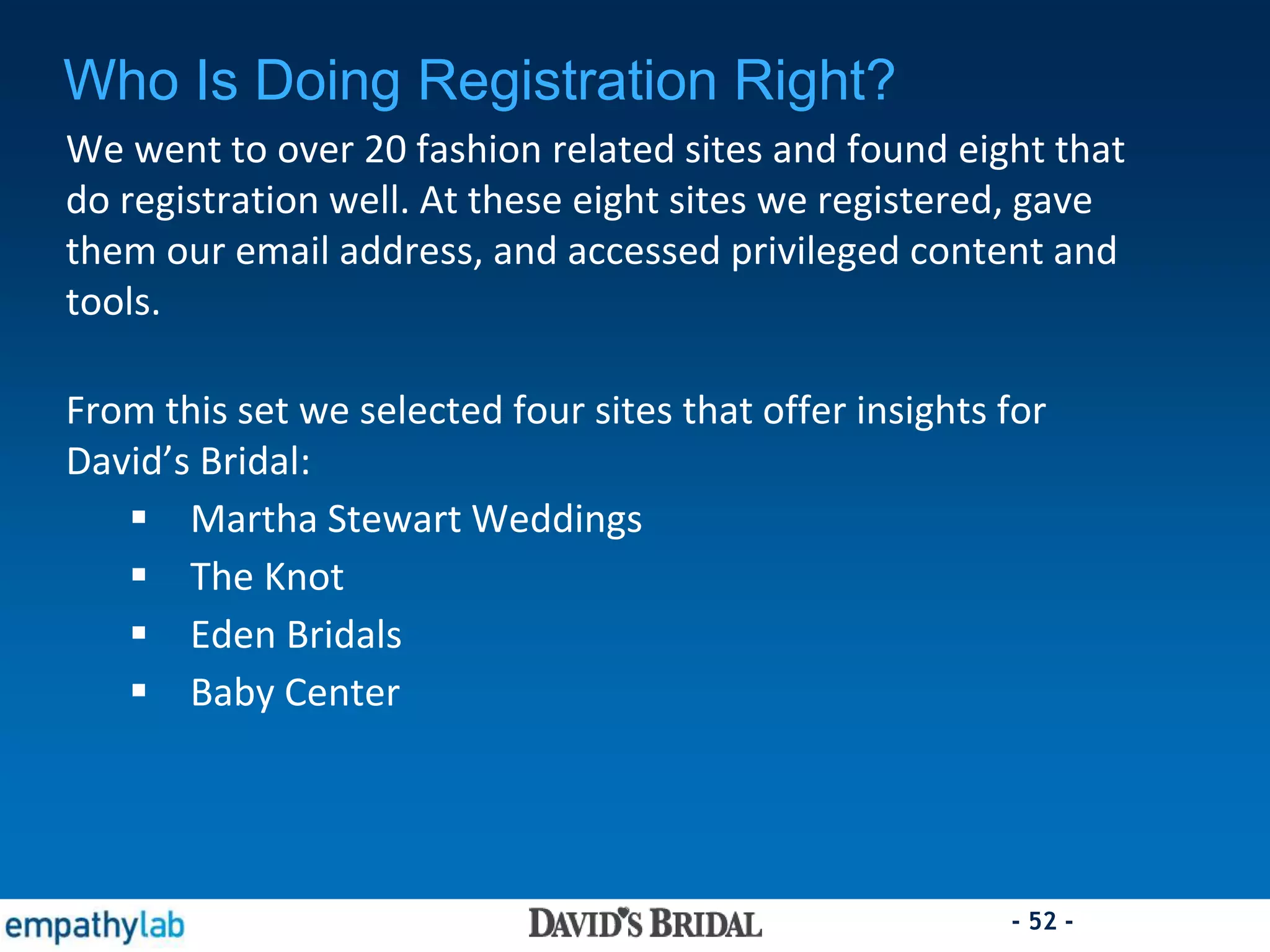 - 52 -
Who Is Doing Registration Right?
We went to over 20 fashion related sites and found eight that
do registration well. At these eight sites we registered, gave
them our email address, and accessed privileged content and
tools.
From this set we selected four sites that offer insights for
David’s Bridal:
 Martha Stewart Weddings
 The Knot
 Eden Bridals
 Baby Center
 