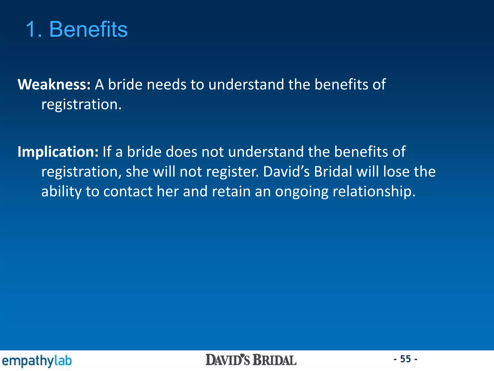 - 55 -
Weakness: A bride needs to understand the benefits of
registration.
Implication: If a bride does not understand the benefits of
registration, she will not register. David’s Bridal will lose the
ability to contact her and retain an ongoing relationship.
1. Benefits
 