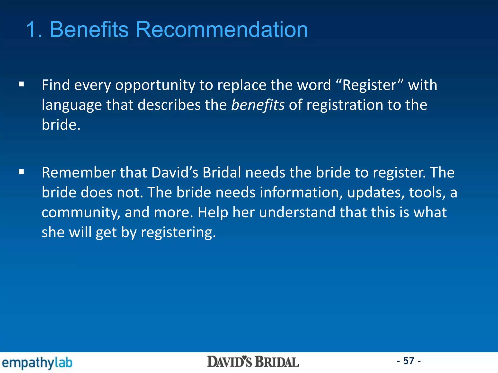 - 57 -
 Find every opportunity to replace the word “Register” with
language that describes the benefits of registration to the
bride.
 Remember that David’s Bridal needs the bride to register. The
bride does not. The bride needs information, updates, tools, a
community, and more. Help her understand that this is what
she will get by registering.
1. Benefits Recommendation
 