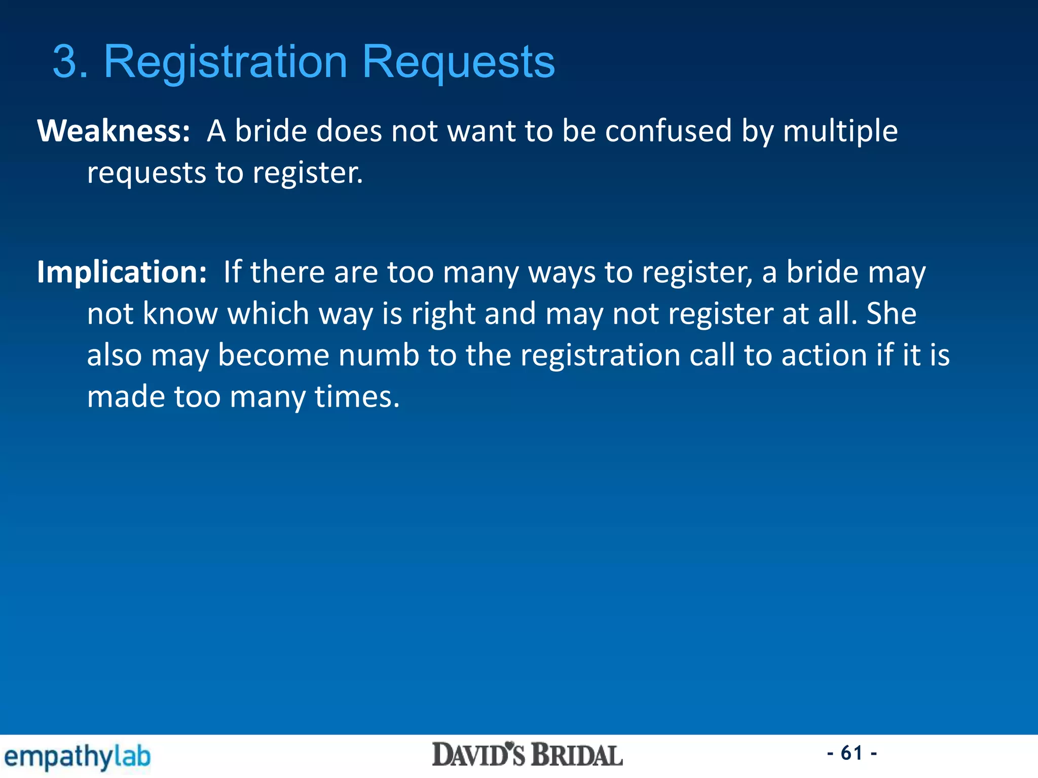 - 61 -
Weakness: A bride does not want to be confused by multiple
requests to register.
Implication: If there are too many ways to register, a bride may
not know which way is right and may not register at all. She
also may become numb to the registration call to action if it is
made too many times.
3. Registration Requests
 