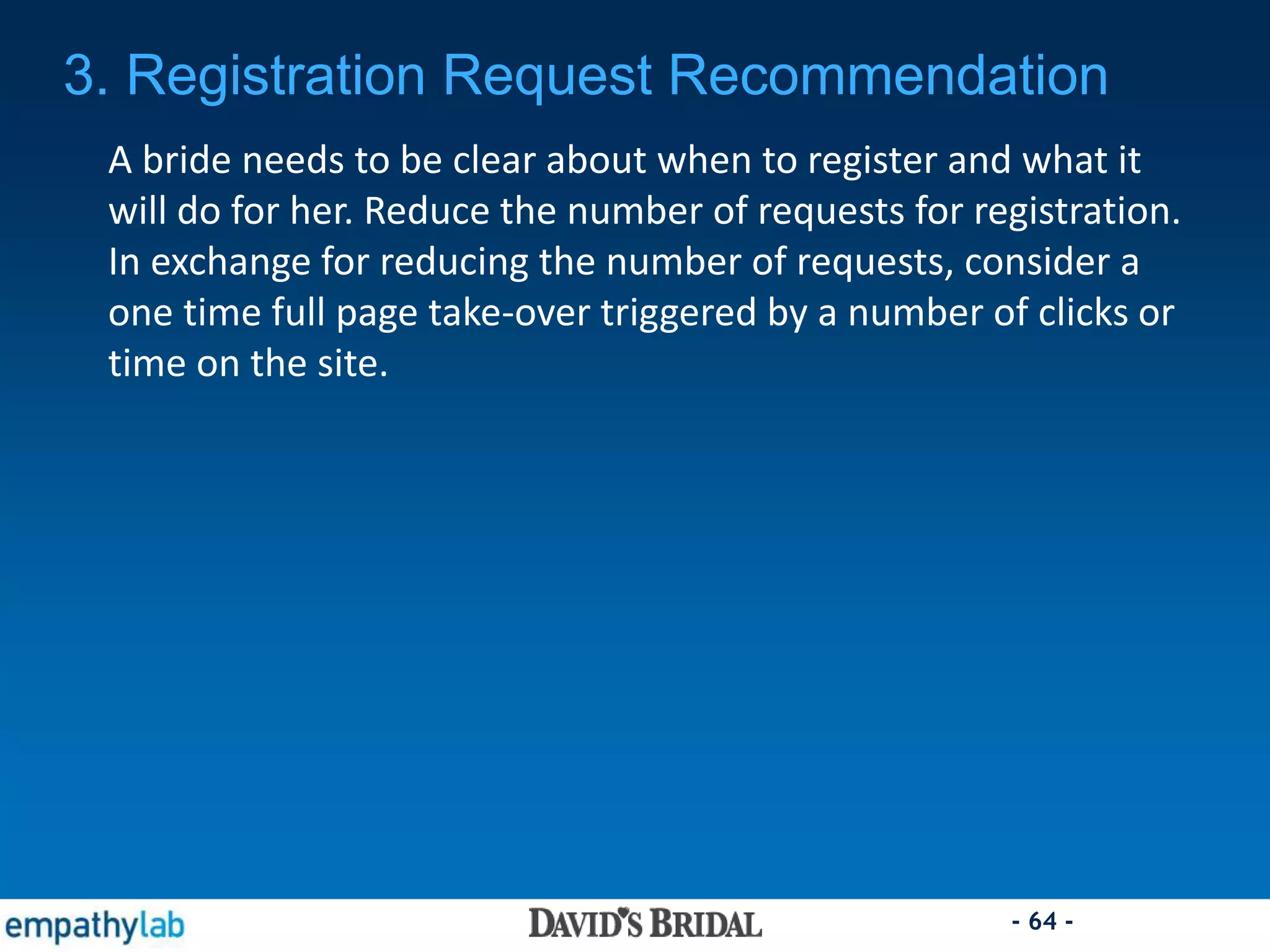 - 64 -
A bride needs to be clear about when to register and what it
will do for her. Reduce the number of requests for registration.
In exchange for reducing the number of requests, consider a
one time full page take-over triggered by a number of clicks or
time on the site.
3. Registration Request Recommendation
 