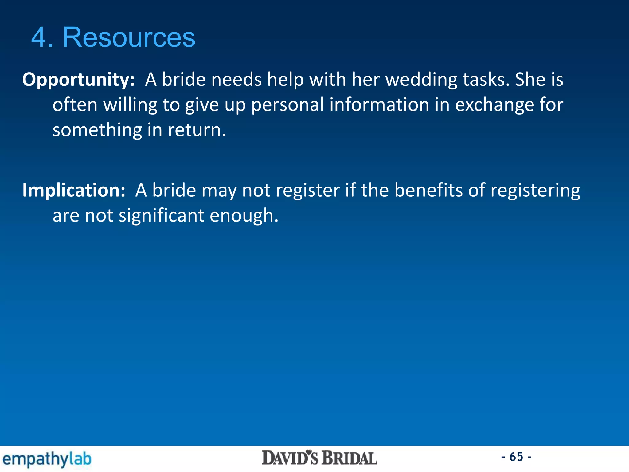 - 65 -
Opportunity: A bride needs help with her wedding tasks. She is
often willing to give up personal information in exchange for
something in return.
Implication: A bride may not register if the benefits of registering
are not significant enough.
4. Resources
 