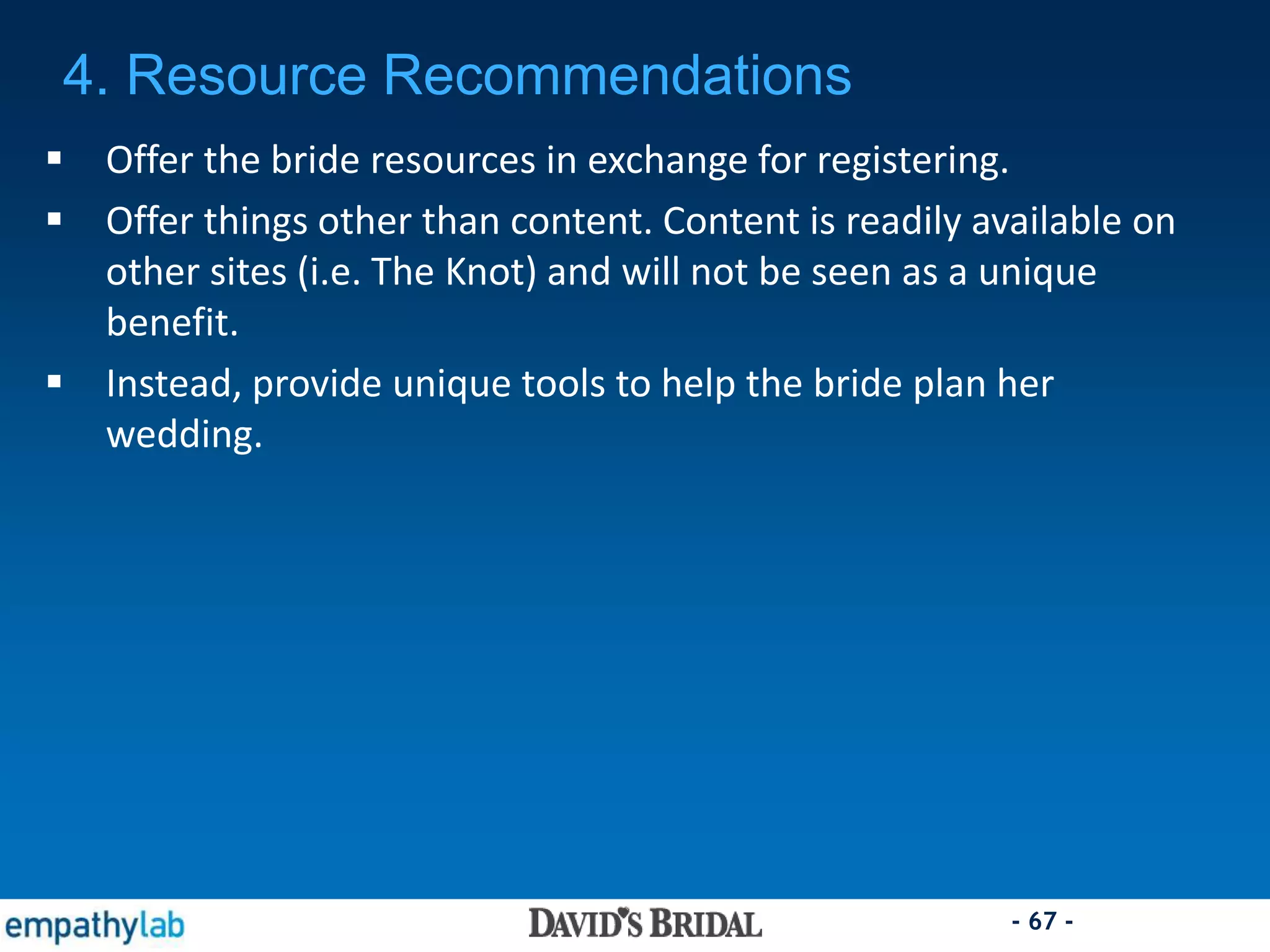 - 67 -
 Offer the bride resources in exchange for registering.
 Offer things other than content. Content is readily available on
other sites (i.e. The Knot) and will not be seen as a unique
benefit.
 Instead, provide unique tools to help the bride plan her
wedding.
4. Resource Recommendations
 