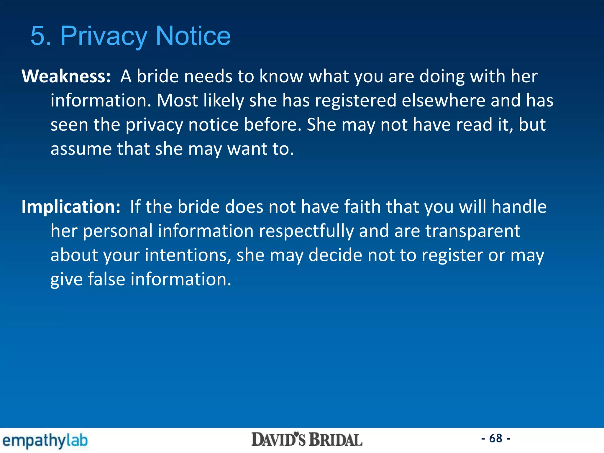 - 68 -
Weakness: A bride needs to know what you are doing with her
information. Most likely she has registered elsewhere and has
seen the privacy notice before. She may not have read it, but
assume that she may want to.
Implication: If the bride does not have faith that you will handle
her personal information respectfully and are transparent
about your intentions, she may decide not to register or may
give false information.
5. Privacy Notice
 