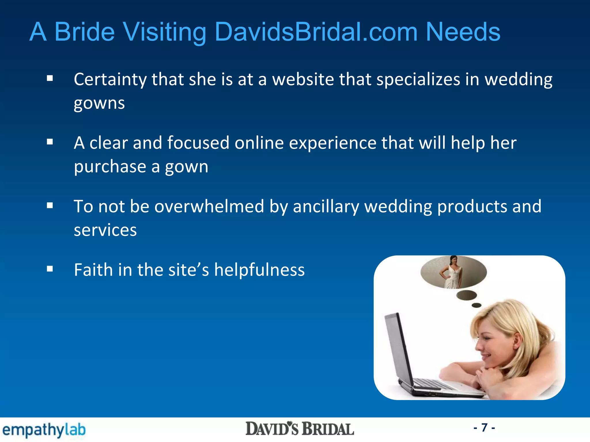 - 7 -
 Certainty that she is at a website that specializes in wedding
gowns
 A clear and focused online experience that will help her
purchase a gown
 To not be overwhelmed by ancillary wedding products and
services
 Faith in the site’s helpfulness
A Bride Visiting DavidsBridal.com Needs
 
