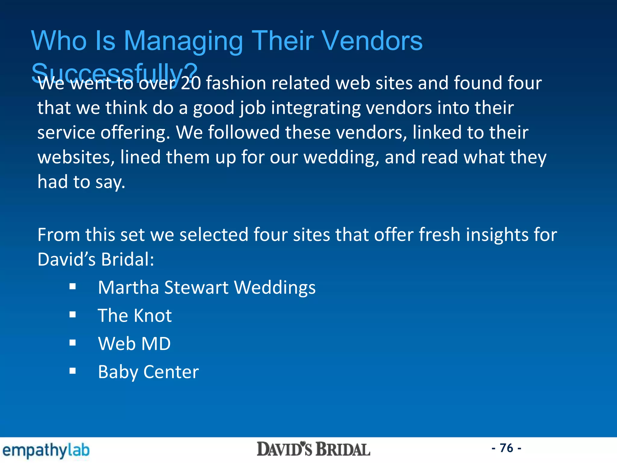 - 76 -
Who Is Managing Their Vendors
Successfully?We went to over 20 fashion related web sites and found four
that we think do a good job integrating vendors into their
service offering. We followed these vendors, linked to their
websites, lined them up for our wedding, and read what they
had to say.
From this set we selected four sites that offer fresh insights for
David’s Bridal:
 Martha Stewart Weddings
 The Knot
 Web MD
 Baby Center
 