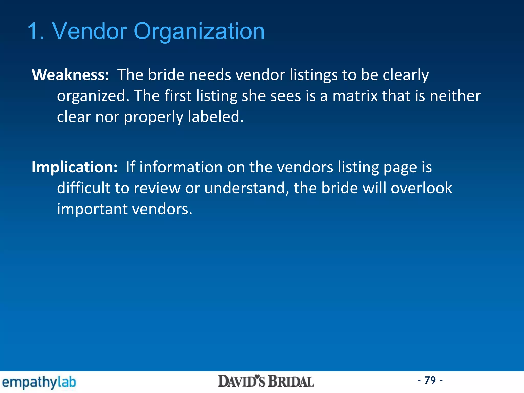 - 79 -
Weakness: The bride needs vendor listings to be clearly
organized. The first listing she sees is a matrix that is neither
clear nor properly labeled.
Implication: If information on the vendors listing page is
difficult to review or understand, the bride will overlook
important vendors.
1. Vendor Organization
 