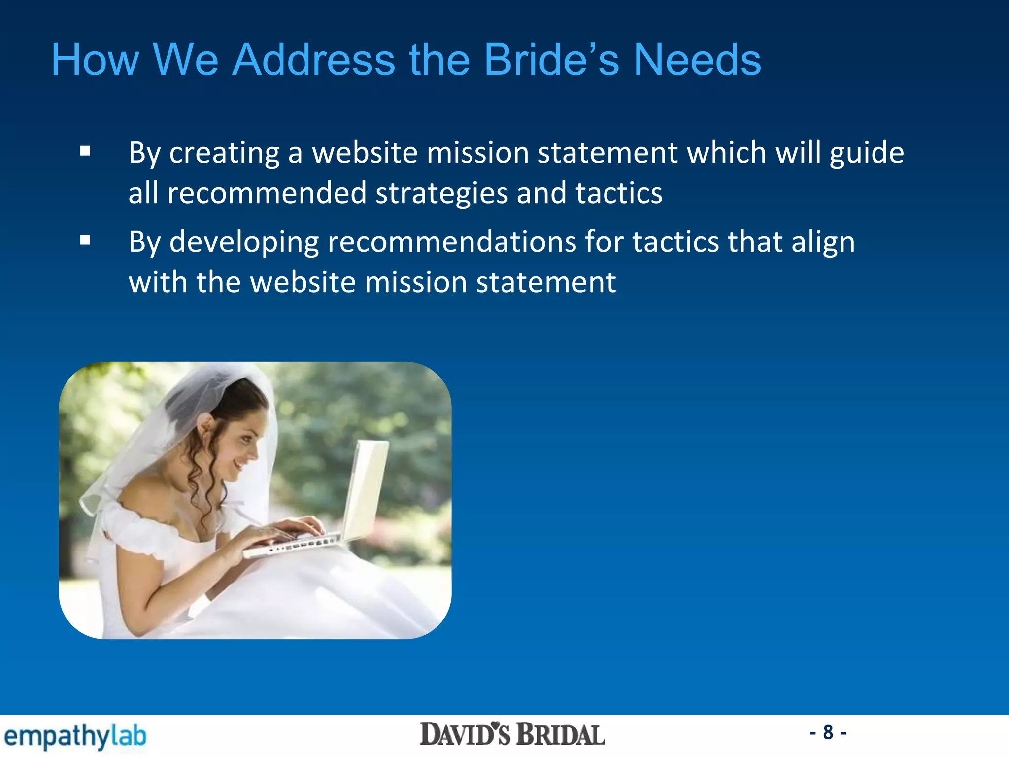 - 8 -
 By creating a website mission statement which will guide
all recommended strategies and tactics
 By developing recommendations for tactics that align
with the website mission statement
How We Address the Bride’s Needs
 