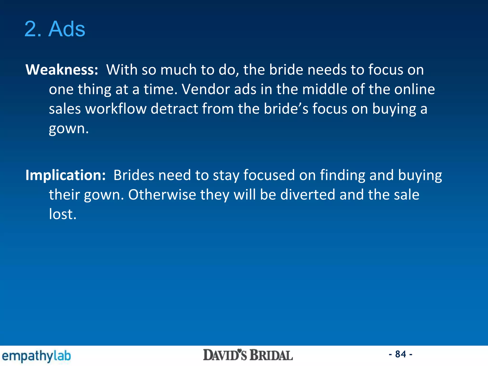 - 84 -
2. Ads
Weakness: With so much to do, the bride needs to focus on
one thing at a time. Vendor ads in the middle of the online
sales workflow detract from the bride’s focus on buying a
gown.
Implication: Brides need to stay focused on finding and buying
their gown. Otherwise they will be diverted and the sale
lost.
 