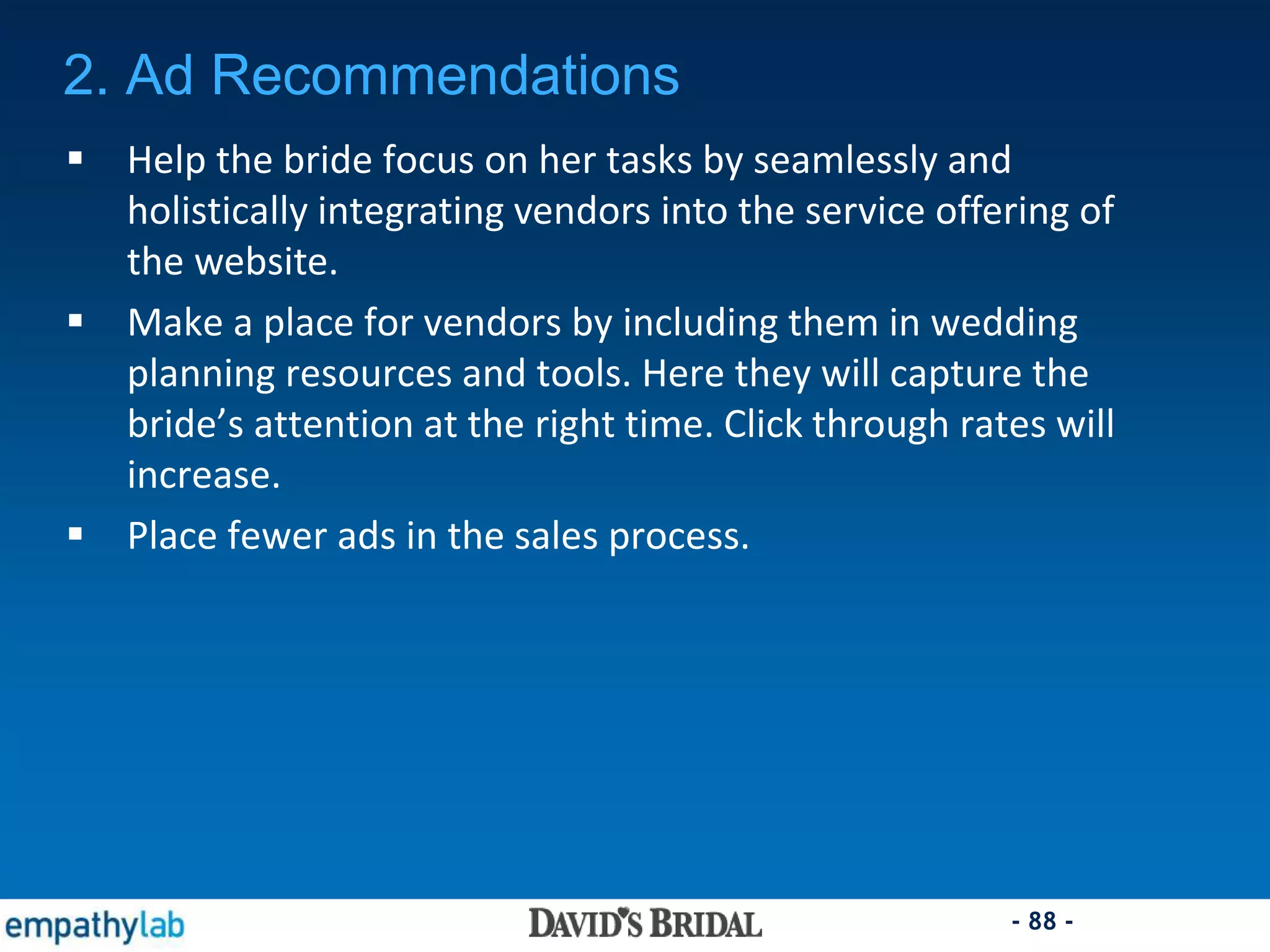 - 88 -
2. Ad Recommendations
 Help the bride focus on her tasks by seamlessly and
holistically integrating vendors into the service offering of
the website.
 Make a place for vendors by including them in wedding
planning resources and tools. Here they will capture the
bride’s attention at the right time. Click through rates will
increase.
 Place fewer ads in the sales process.
 