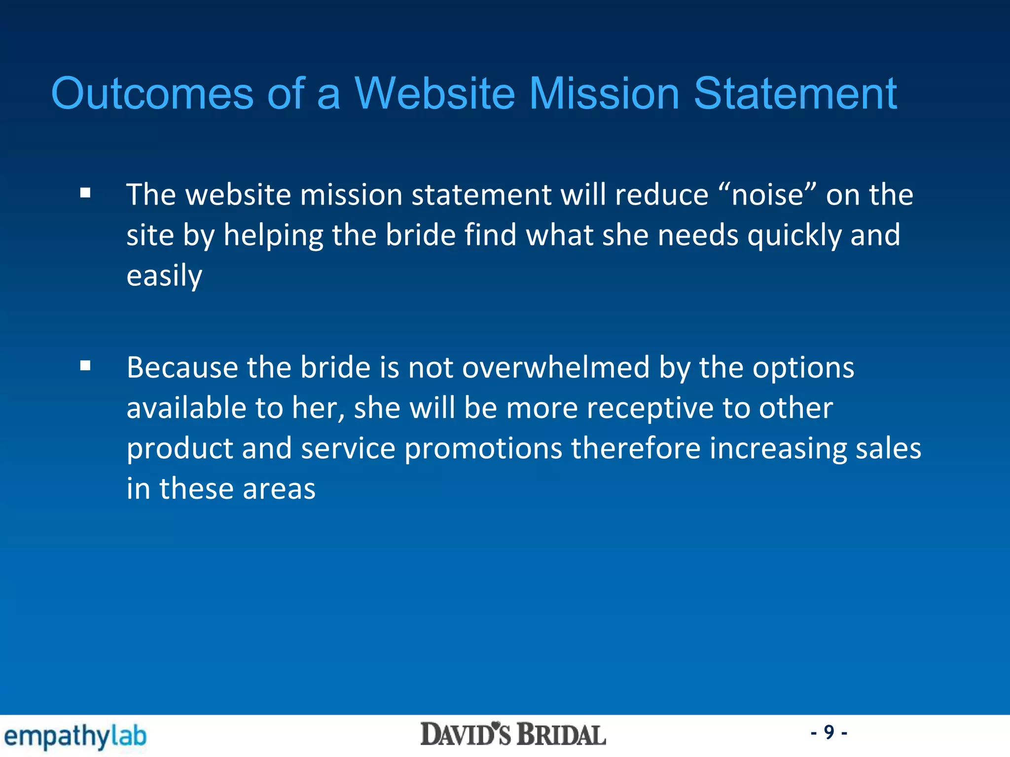 - 9 -
Outcomes of a Website Mission Statement
 The website mission statement will reduce “noise” on the
site by helping the bride find what she needs quickly and
easily
 Because the bride is not overwhelmed by the options
available to her, she will be more receptive to other
product and service promotions therefore increasing sales
in these areas
 