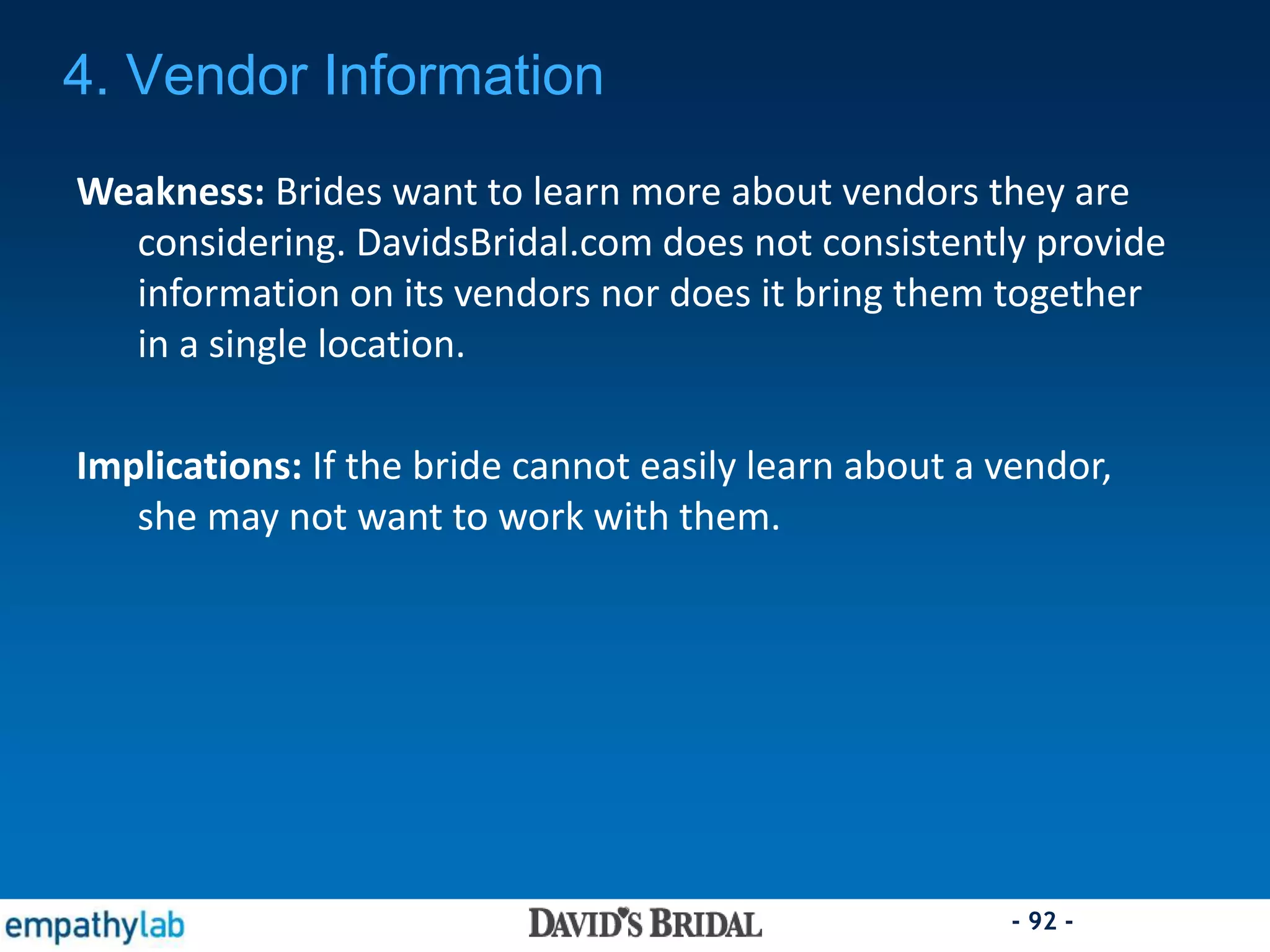 - 92 -
Weakness: Brides want to learn more about vendors they are
considering. DavidsBridal.com does not consistently provide
information on its vendors nor does it bring them together
in a single location.
Implications: If the bride cannot easily learn about a vendor,
she may not want to work with them.
4. Vendor Information
 