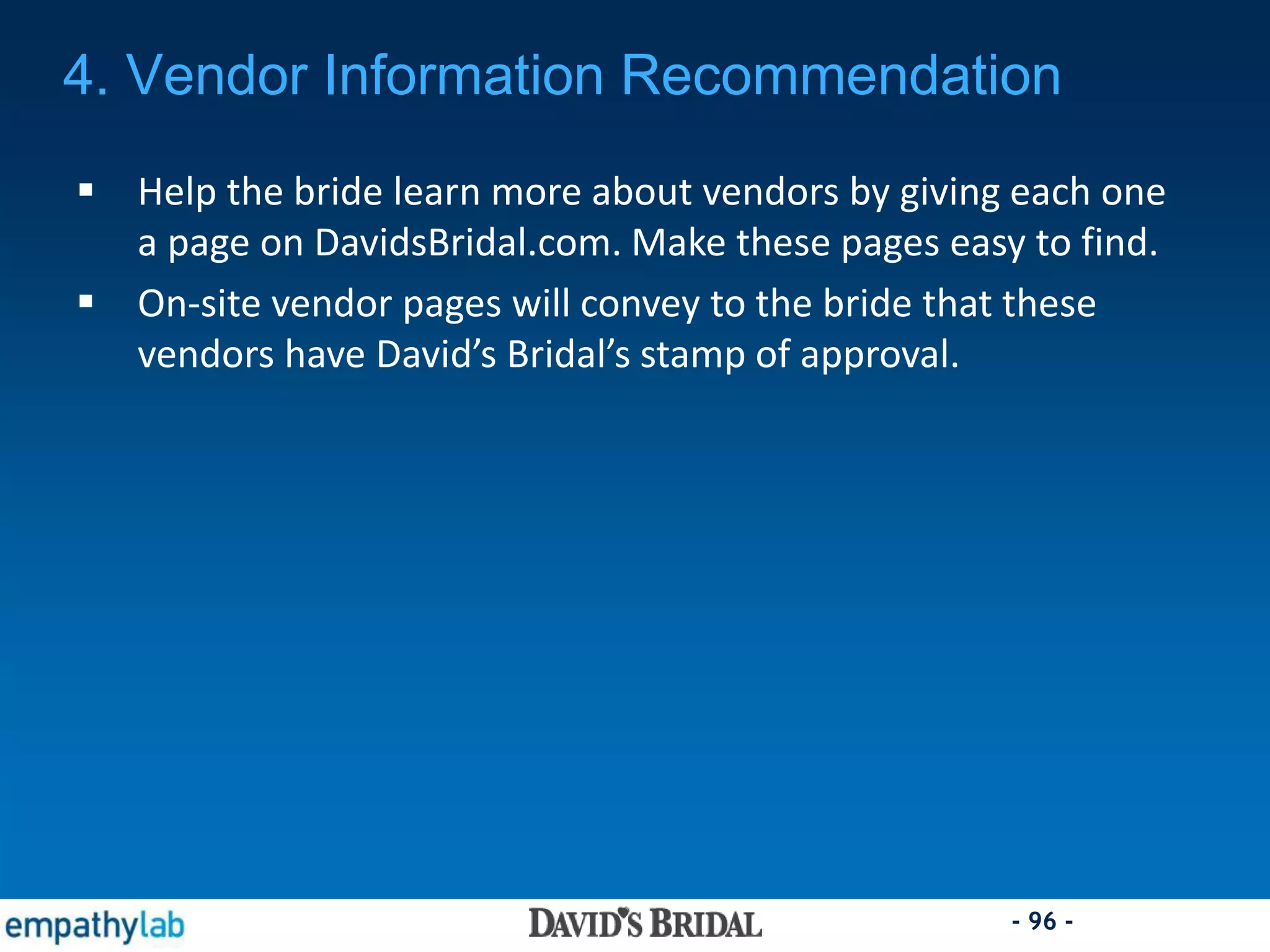 - 96 -
 Help the bride learn more about vendors by giving each one
a page on DavidsBridal.com. Make these pages easy to find.
 On-site vendor pages will convey to the bride that these
vendors have David’s Bridal’s stamp of approval.
4. Vendor Information Recommendation
 