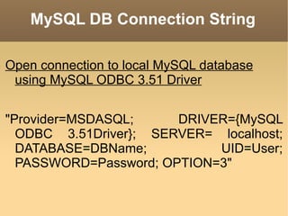 MySQL DB Connection String Open connection to local MySQL database using MySQL ODBC 3.51 Driver "Provider=MSDASQL; DRIVER={MySQL ODBC 3.51Driver}; SERVER= localhost; DATABASE=DBName; UID=User; PASSWORD=Password; OPTION=3" 