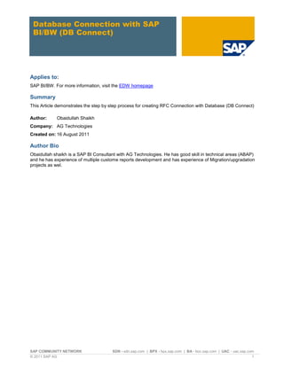 SAP COMMUNITY NETWORK SDN - sdn.sap.com | BPX - bpx.sap.com | BA - boc.sap.com | UAC - uac.sap.com
© 2011 SAP AG 1
Database Connection with SAP
BI/BW (DB Connect)
Applies to:
SAP BI/BW. For more information, visit the EDW homepage
Summary
This Article demonstrates the step by step process for creating RFC Connection with Database (DB Connect)
Author: Obaidullah Shaikh
Company: AG Technologies
Created on: 16 August 2011
Author Bio
Obaidullah shaikh is a SAP BI Consultant with AG Technologies. He has good skill in technical areas (ABAP)
and he has experience of multiple custome reports development and has experience of Migration/upgradation
projects as wel.
 