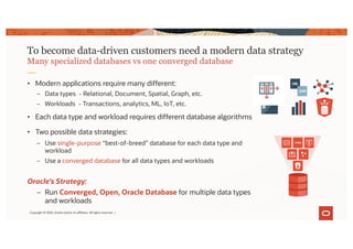 • Modern applications require many different:
– Data types - Relational, Document, Spatial, Graph, etc.
– Workloads - Transactions, analytics, ML, IoT, etc.
• Each data type and workload requires different database algorithms
• Two possible data strategies:
– Use single-purpose “best-of-breed” database for each data type and
workload
– Use a converged database for all data types and workloads
Oracle’s Strategy:
– Run Converged, Open, Oracle Database for multiple data types
and workloads
To become data-driven customers need a modern data strategy
Many specialized databases vs one converged database
Copyright © 2020, Oracle and/or its affiliates. All rights reserved. |
 