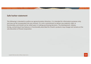 Safe harbor statement
The following is intended to outline our general product direction. It is intended for information purposes only,
and may not be incorporated into any contract. It is not a commitment to deliver any material, code, or
functionality, and should not be relied upon in making purchasing decisions. The development, release,
timing, and pricing of any features or functionality described for Oracle’s products may change and remains at the
sole discretion of Oracle Corporation.
Copyright © 2020, Oracle and/or its affiliates. All rights reserved. |
 