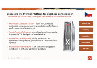 Exadata is the Premier Platform for Database Consolidation
Consolidate your databases, data types, and workloads into one database
• Optimized Database System – scale-out, database
optimized compute, networking, and storage for fastest
performance and lowest cost
• Smart System Software – specialized algorithms vastly
improve OLTP, Analytics, Consolidation
• Automated Management – fully automated and
optimized configuration, performance, fault-tolerance,
updates
• Multitenant Architecture - Self-contained pluggable
databases in a shared Container Database
Reduce Cost
Simplicity
Availability
Performance
Security
23 Copyright © 2022, Oracle and/or its affiliates
 