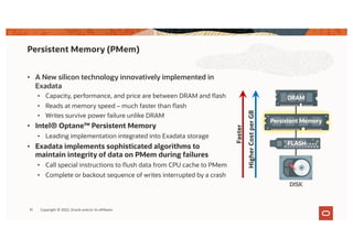• A New silicon technology innovatively implemented in
Exadata
• Capacity, performance, and price are between DRAM and flash
• Reads at memory speed – much faster than flash
• Writes survive power failure unlike DRAM
• Intel® Optane™ Persistent Memory
• Leading implementation integrated into Exadata storage
• Exadata implements sophisticated algorithms to
maintain integrity of data on PMem during failures
• Call special instructions to flush data from CPU cache to PMem
• Complete or backout sequence of writes interrupted by a crash
Persistent Memory (PMem)
31
Persistent Memory
DRAM
FLASH
DISK
Faster
Higher
Cost
per
GB
Copyright © 2022, Oracle and/or its affiliates
 