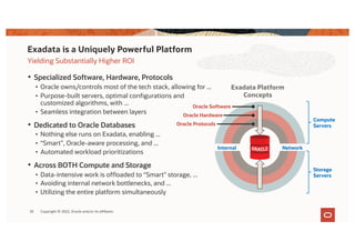 Yielding Substantially Higher ROI
• Specialized Software, Hardware, Protocols
• Oracle owns/controls most of the tech stack, allowing for ...
• Purpose-built servers, optimal configurations and
customized algorithms, with ...
• Seamless integration between layers
• Dedicated to Oracle Databases
• Nothing else runs on Exadata, enabling ...
• “Smart”, Oracle-aware processing, and ...
• Automated workload prioritizations
• Across BOTH Compute and Storage
• Data-intensive work is offloaded to “Smart” storage, ...
• Avoiding internal network bottlenecks, and ...
• Utilizing the entire platform simultaneously
Exadata is a Uniquely Powerful Platform
33
Compute
Servers
Storage
Servers
Network
Internal
Oracle Protocols
Oracle Software
Oracle Hardware
Exadata Platform
Concepts
Copyright © 2022, Oracle and/or its affiliates
 