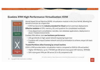 Kernel-based Virtual Machine (KVM): virtualization module in the Linux kernel, allowing the
kernel to function as a hypervisor
• KVM has become the industry standard for Cloud and on-premises deployments
Effective isolation of CPU, memory, OS, and sysadmin for consolidated workloads
• Cross department consolidation, test/dev, non-database applications, deployment in
cloud / hosted environments
Exadata VMs deliver near raw hardware performance
• I/Os go directly to high-speed network bypassing hypervisor
• Combine with unique Exadata network and I/O prioritization to achieve unique full stack
isolation
Trusted Partitions allow licensing by virtual machine
KVM in X9M provides better virtualization metrics compared to OVM (in X8 and earlier)
• Higher VM Memory: up to 2 TB RAM per DB server (max guest VM memory: 1870GB)
• 50% more guest VMs per DB server (12 vs 8) compared to X8
Exadata X9M High Performance Virtualization: KVM
Finance VM
Marketing
VM
Sales VM
For further reference: https://www.oracle.com/a/tech/docs/exadata-kvm-overview.pdf
37 Copyright © 2022, Oracle and/or its affiliates
 