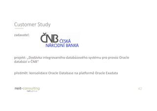 42
zadavatel:
projekt: „Dodávka integrovaného databázového systému pro provoz Oracle
databází v ČNB“
předmět: konsolidace Oracle Database na platformě Oracle Exadata
Customer Study
 