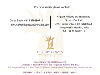 Dhruv Shah: +91 8879986710
Acquest Property and Hospitality
Service Pvt. Ltd.
307, Tirupati Udyog, I B Patel Road,
Goregaon (E), Mumbai, India
Tel: +91 22 26858310
For more details please contact:
dhruv.shah@easy2ownestate.com
 