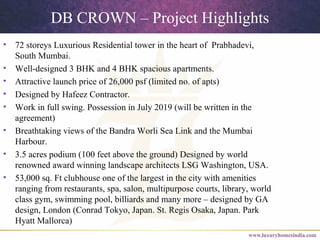 DB CROWN – Project Highlights
• 72 storeys Luxurious Residential tower in the heart of Prabhadevi,
South Mumbai.
• Well-designed 3 BHK and 4 BHK spacious apartments.
• Attractive launch price of 26,000 psf (limited no. of apts)
• Designed by Hafeez Contractor.
• Work in full swing. Possession in July 2019 (will be written in the
agreement)
• Breathtaking views of the Bandra Worli Sea Link and the Mumbai
Harbour.
• 3.5 acres podium (100 feet above the ground) Designed by world
renowned award winning landscape architects LSG Washington, USA.
• 53,000 sq. Ft clubhouse one of the largest in the city with amenities
ranging from restaurants, spa, salon, multipurpose courts, library, world
class gym, swimming pool, billiards and many more – designed by GA
design, London (Conrad Tokyo, Japan. St. Regis Osaka, Japan. Park
Hyatt Mallorca)
 