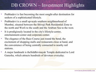 DB CROWN – Investment Highlights
• Prabhadevi is fast becoming the most sought-after destination for
seekers of a sophisticated lifestyle.
• Prabhadevi is a small up-scale southern neighbourhood of
Mumbai, situated between the Shivaji Park Residential Zone to
the north and Worli to the south and the Arabian Sea to the west.
• It is prodigiously located in the city's lifestyle-center,
entertainment-center and corporate-center.
• The elegance of the Race Course just round the bend, the
excitement of shopping malls and restaurants close at hand, and
the convenience of being centrally connected to nearby rail
stations.
• A major landmark is theSiddhivinayak Temple dedicated to Lord
Ganesha, which attracts hundreds of devotees everyday.
 