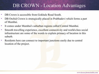 DB CROWN - Location Advantages
• DB Crown is accessible from Gokhale Road South.
• DB Orchid Crown is strategically placed in Prabhadevi which forms a part
of Mumbai.
• It comes under Mumbai's suburban regions called Central Mumbai.
• Smooth travelling experience, excellent connectivity and world-class social
infrastructure are some of the words to explain primacy of location in this
suburb.
• Residents here can connect to important junctions easily due to central
location of the project.
 