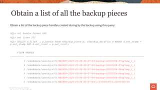 Obtain a list of all the backup pieces
Obtain a list of the backup piece handles created during by the backup using this query:
SQL> col handle format A90
SQL> set lines 333
SQL> SELECT d.file# , p.handle FROM v$backup_piece p, v$backup_datafile d WHERE d.set_stamp =
p.set_stamp AND d.set_count = p.set_count;
FILE# HANDLE
---------- -------------------------------------------------------------------------------------
3 /rdsdbdata/userdirs/01/BACKUP-2020-03-04-04-07-46-backup-20200304-07uq7asp_1_1
4 /rdsdbdata/userdirs/01/BACKUP-2020-03-04-04-07-46-backup-20200304-07uq7asp_1_1
2 /rdsdbdata/userdirs/01/BACKUP-2020-03-04-04-07-46-backup-20200304-06uq7asp_1_1
5 /rdsdbdata/userdirs/01/BACKUP-2020-03-04-04-07-46-backup-20200304-06uq7asp_1_1
1 /rdsdbdata/userdirs/01/BACKUP-2020-03-04-04-07-46-backup-20200304-05uq7asp_1_1
0 /rdsdbdata/userdirs/01/BACKUP-2020-03-04-04-07-46-c-1559204751-20200304-00
12
Copyright © 2020, Oracle and/or its affiliates |
 