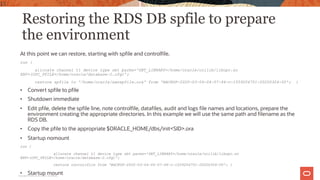Restoring the RDS DB spfile to prepare
the environment
At this point we can restore, starting with spfile and controlfile.
run {
allocate channel t1 device type sbt parms='SBT_LIBRARY=/home/oracle/ocilib/libopc.so
ENV=(OPC_PFILE=/home/oracle/database-2.cfg)';
restore spfile to '/home/oracle/awsspfile.ora' from 'BACKUP-2020-03-04-04-07-46-c-1559204751-20200304-00'; }
• Convert spfile to pfile
• Shutdown immediate
• Edit pfile, delete the spfile line, note controlfile, datafiles, audit and logs file names and locations, prepare the
environment creating the appropriate directories. In this example we will use the same path and filename as the
RDS DB.
• Copy the pfile to the appropriate $ORACLE_HOME/dbs/init<SID>.ora
• Startup nomount
run {
allocate channel t1 device type sbt parms='SBT_LIBRARY=/home/oracle/ocilib/libopc.so
ENV=(OPC_PFILE=/home/oracle/database-2.cfg)';
restore controlfile from 'BACKUP-2020-03-04-04-07-46-c-1559204751-20200304-00'; }
• Startup mount
15
Copyright © 2020, Oracle and/or its affiliates
 