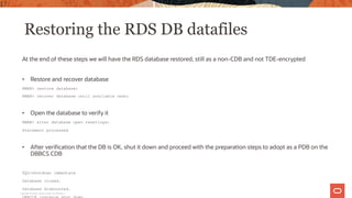 Restoring the RDS DB datafiles
At the end of these steps we will have the RDS database restored, still as a non-CDB and not TDE-encrypted
• Restore and recover database
RMAN> restore database;
RMAN> recover database until available redo;
• Open the database to verify it
RMAN> alter database open resetlogs;
Statement processed
• After verification that the DB is OK, shut it down and proceed with the preparation steps to adopt as a PDB on the
DBBCS CDB
SQL>shutdown immediate
Database closed.
Database dismounted.
17
Copyright © 2020, Oracle and/or its affiliates |
 