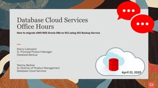 Database Cloud Services
Office Hours
How to migrate AWS RDS Oracle DBs to OCI using OCI Backup Service
Sriram Vr
Principal Product Manager
Enterprise Manager
2
April 22, 2020
Tammy Bednar
Sr. Director of Product Management
Database Cloud Services
Marco Calmasini
Sr. Principal Product Manager
Database Backup
 