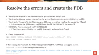 Resolve the errors and create the PDB
• Warnings for tablespaces not encrypted can be ignored. We will encrypt later.
• Warnings for database options mismatch can be ignored if options are present on CDB but not on PDB
• Warnings for Timezone Version File missing on CDB must be resolved installing the appropriate TZ patch
• In this exercise the RDS instance had TZ file version 34, the CDB had TZ file version 32
• ERRORS for Patches mismatch MUST BE RESOLVED
• If Patch is present on PDB but not on CDB download it and install it via Opatch
• Create pluggable DB
SQL> CREATE PLUGGABLE DATABASE ORCL USING '/home/oracle/awsORCL.xml' COPY;
SQL> ALTER PLUGGABLE DATABASE OPEN;
If there was a patch mismatch the PDB will be opened in RESTRICTED MODE. Exit sqlplus and run
datapatch –verbose to install the patches in the PDB.
After running datapatch, PDB plugin or cloned db returns violations shown in PDB_PLUG_IN_VIOLATION
(Doc ID 1635482.1)
20
Copyright © 2020, Oracle and/or its affiliates |
 