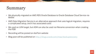 Summary
• We physically migrated an AWS RDS Oracle Database to Oracle Database Cloud Service via
RMAN
• AWS Data Migration Service is an alternative approach that uses logical migration, requires
a complicated setup, and it has associated costs
• We used an LVM target, but ASM can also be used via filename conversion when creating
the PDB
• Recording will be posted on AskTom website
• Blog post will be published on http://blogs.oracle.com/maa/backuprecovery
22
Copyright © 2020, Oracle and/or its affiliates |
 