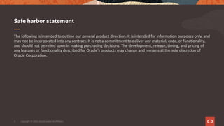 The following is intended to outline our general product direction. It is intended for information purposes only, and
may not be incorporated into any contract. It is not a commitment to deliver any material, code, or functionality,
and should not be relied upon in making purchasing decisions. The development, release, timing, and pricing of
any features or functionality described for Oracle’s products may change and remains at the sole discretion of
Oracle Corporation.
Safe harbor statement
Copyright © 2020, Oracle and/or its affiliates3
 