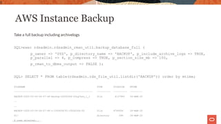AWS Instance Backup
Take a full backup including archivelogs
SQL>exec rdsadmin.rdsadmin_rman_util.backup_database_full (
p_owner => 'SYS', p_directory_name => 'BACKUP', p_include_archive_logs => TRUE,
p_parallel => 4, p_compress => TRUE, p_section_size_mb => 100,
p_rman_to_dbms_output => FALSE );
SQL> SELECT * FROM table(rdsadmin.rds_file_util.listdir('BACKUP')) order by mtime;
FILENAME TYPE FILESIZE MTIME
--------------------------------------------------------- ---------- ---------- ---------
BACKUP-2020-03-04-04-07-46-backup-20200304-03uq7aso_1_1 file 4137984 04-MAR-20
..
..
BACKUP-2020-03-04-04-07-46-c-1559204751-20200304-00 file 8749056 04-MAR-20
01/ directory 096 04-MAR-20
8 rows selected.
9
Copyright © 2020, Oracle and/or its affiliates |
 