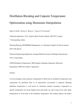 1
Distillation Blending and Cutpoint Temperature
Optimization using Monotonic Interpolation
Jeffrey D. Kelly†
, Brenno C. Menezes,‡, *
Ignacio E. Grossmann§
†
Industrial Algorithms, 15 St. Andrews Road, Toronto, Ontario, M1P 4C3, Canada.
* Corresponding Author.
‡
Refining Planning, PETROBRAS Headquarters, Av. Henrique Valadares 28, Rio de Janeiro,
20231-030, Brazil.
§
Chemical Engineering Department, Carnegie Mellon University, Pittsburgh, Pennsylvania,
15213, United States.
ASTM Distillation Temperatures, TBP Cutpoints, Blending, Separation, Monotonic
Interpolation, TBP Curve Shift or Adjustment
Abstract
A novel technique using monotonic interpolation to blend and cut distillation temperatures and
evaporations for petroleum fuels in an optimization environment is proposed. Blending
distillation temperatures is well known in simulation whereby cumulative evaporations at
specific temperatures are mixed together these data points are used in piece-wise cubic spline
interpolations to revert back to the distillation temperatures. Our method replaces the splines
 