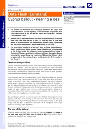 Europe Cyprus


                          4 December 2012
Macro




                          Data Flash (Euroland)                                                                   Economics
                                                                                                                  Research Team

                          Cyprus bailout - nearing a deal                                                         Peter Sidorov
Global Markets Research




                                                                                                                  Economist
                                                                                                                  (+44) 0 20754-70132
                                                                                                                  peter.sidorov@db.com




                              On Monday (3 December) the Eurogroup welcomed the steps that
                              Cyprus has taken towards agreeing on an adjustment programme. This
                              came after earlier in the day the FT leaked the draft MoU between
                              Cyprus and the Troika.

                              While a deal is yet to be finalised, the loan programme could total more
                              than EUR 17bn until the end of 2015. At close to 100% of GDP, this
                              would be larger in relative size than previous bailouts – Irish, Portuguese
                              and first Greek programmes - which were around 50% of GDP.

                              The draft MoU pencils in up to EUR 10bn for bank recapitalisation.
                              Banks’ capital needs should become clearer following the interim results
                              of the Cypriot banks’ due diligence, which are expected this Friday (7
                              December). The euro area finance ministers will then discuss the Cyprus
                              bailout at the special Eurogroup meeting on 13 December. Should a deal
                              be approved at the meeting, Cyprus could receive the first tranche in
                              late January.

                          Drawn-out negotiations
                          Monday (3 December) saw a busy day in the news for Cyprus with the FT leaking
                          the draft MoU between Cyprus and the Troika and the euro area finance ministers
                          discussing the assistance programme for the country. These latest developments
                          come as the negotiations on the Cyprus bailout, after months of slow progress,
                          have moved towards a deal in the last two weeks.

                          It has now been over five months since the Cypriot government asked for financial
                          assistance from the Eurogroup and the IMF in late June after being faced with
                          having to fund EUR 1.8bn in bank recapitalisation costs for the country’s second
                          largest lender. Following the request, the Troika replied with its draft proposals in
                          late July. Cyprus had been somewhat slow in formulating their response. In early
                          October the Cypriot President Demetris Christofias went so far as to say that he
                          would not sign a bailout under the terms offered, particularly objecting to
                          privatization of profitable state-owned enterprises (SOEs) and the abolition the
                          inflation cost of living adjustment of public wages.

                          Cypriot officials submitted counterproposals to the Troika’s draft proposals in late
                          October, with the Troika returning to the island on 8 November. On Friday 30
                          November as the Cypriot Ministry of Finance presented the details of the 2013
                          budget and the 2013-15 financial framework, which incorporated the fiscal
                          measures envisaged in the draft MoU.


                          The size of the bailout
                          While the leaked draft MoU does not spell out the size of bailout, this could in
Economics




                          our view total over EUR 17bn, close to 100% of GDP (EUR 17.8bn in 2011)
                          based on the draft MoU and our estimates:




                          Deutsche Bank AG/London
                          DISCLOSURES AND ANALYST CERTIFICATIONS ARE LOCATED IN APPENDIX 1. MICA(P) 072/04/2012.
 