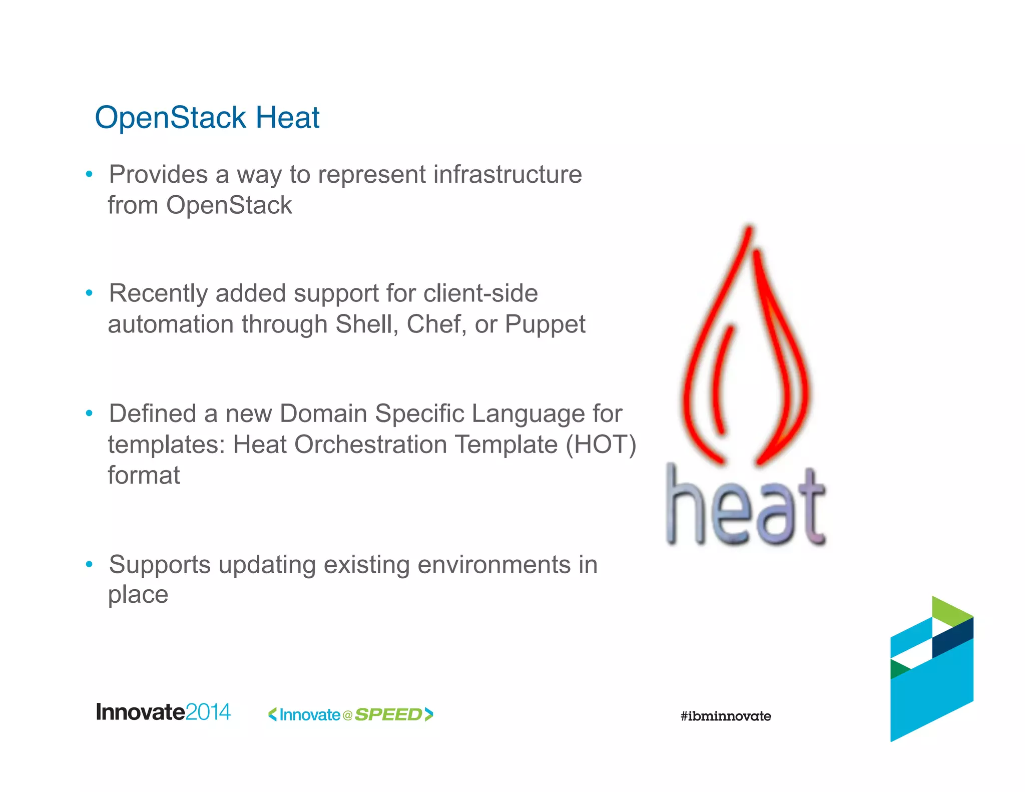 OpenStack Heat!
•  Provides a way to represent infrastructure
from OpenStack
•  Recently added support for client-side
automation through Shell, Chef, or Puppet
•  Defined a new Domain Specific Language for
templates: Heat Orchestration Template (HOT)
format
•  Supports updating existing environments in
place
 