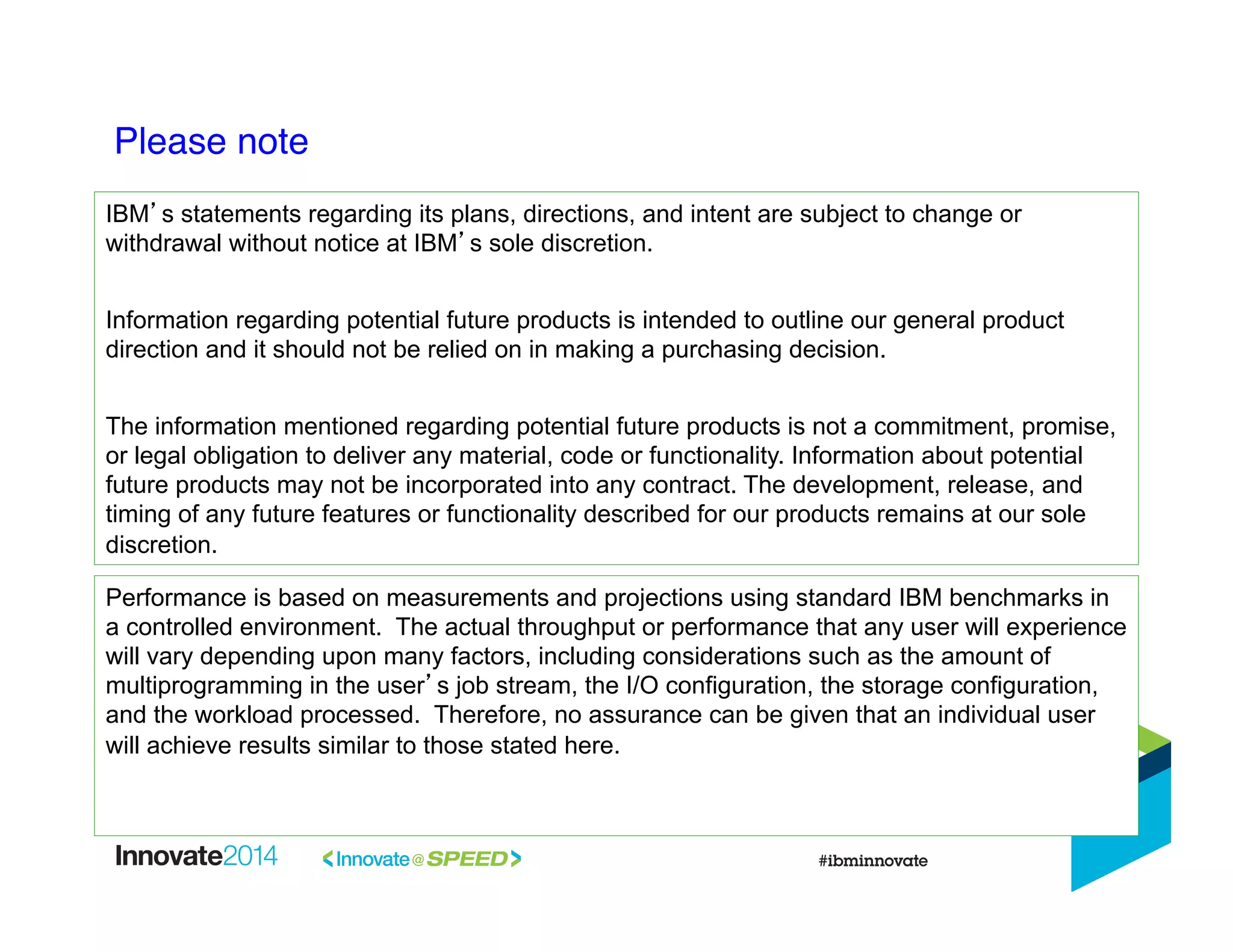 Please note!
IBM’s statements regarding its plans, directions, and intent are subject to change or
withdrawal without notice at IBM’s sole discretion.
Information regarding potential future products is intended to outline our general product
direction and it should not be relied on in making a purchasing decision.
The information mentioned regarding potential future products is not a commitment, promise,
or legal obligation to deliver any material, code or functionality. Information about potential
future products may not be incorporated into any contract. The development, release, and
timing of any future features or functionality described for our products remains at our sole
discretion.
Performance is based on measurements and projections using standard IBM benchmarks in
a controlled environment. The actual throughput or performance that any user will experience
will vary depending upon many factors, including considerations such as the amount of
multiprogramming in the user’s job stream, the I/O configuration, the storage configuration,
and the workload processed. Therefore, no assurance can be given that an individual user
will achieve results similar to those stated here.
 