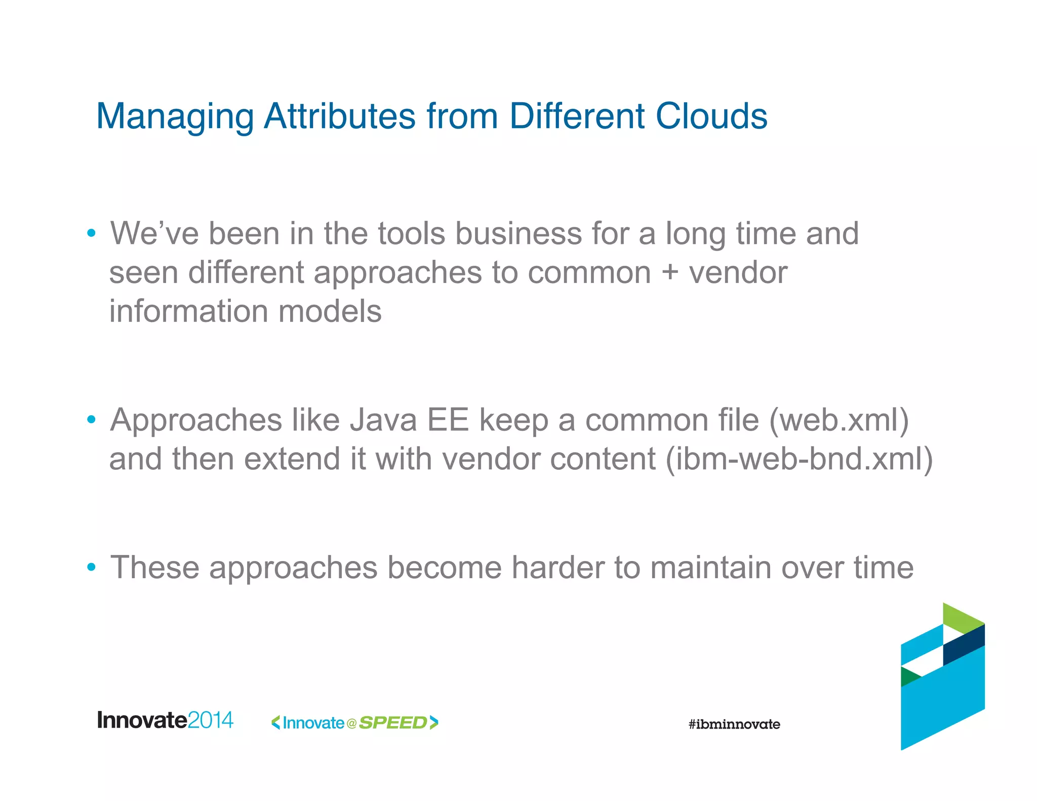 •  We’ve been in the tools business for a long time and
seen different approaches to common + vendor
information models
•  Approaches like Java EE keep a common file (web.xml)
and then extend it with vendor content (ibm-web-bnd.xml)
•  These approaches become harder to maintain over time
Managing Attributes from Different Clouds!
 