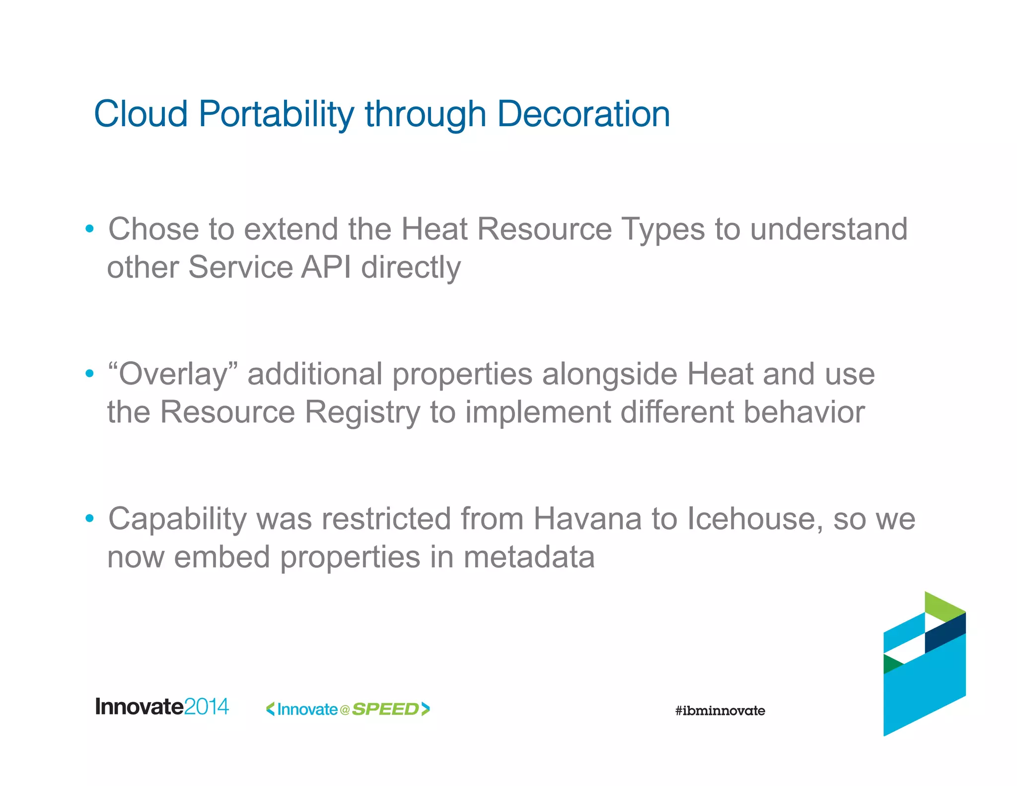 •  Chose to extend the Heat Resource Types to understand
other Service API directly
•  “Overlay” additional properties alongside Heat and use
the Resource Registry to implement different behavior
•  Capability was restricted from Havana to Icehouse, so we
now embed properties in metadata
Cloud Portability through Decoration!
 