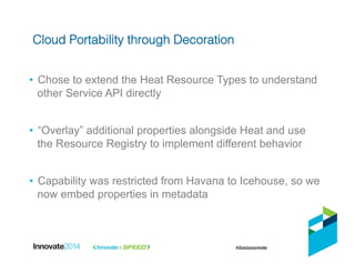 •  Chose to extend the Heat Resource Types to understand
other Service API directly
•  “Overlay” additional properties alongside Heat and use
the Resource Registry to implement different behavior
•  Capability was restricted from Havana to Icehouse, so we
now embed properties in metadata
Cloud Portability through Decoration!
 