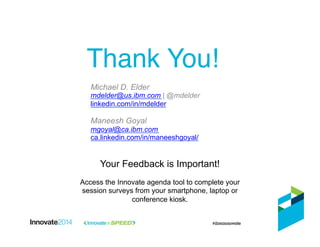 Thank You!!
Your Feedback is Important!
Access the Innovate agenda tool to complete your
session surveys from your smartphone, laptop or
conference kiosk.
Michael D. Elder
mdelder@us.ibm.com | @mdelder
linkedin.com/in/mdelder
Maneesh Goyal
mgoyal@ca.ibm.com
ca.linkedin.com/in/maneeshgoyal/
 