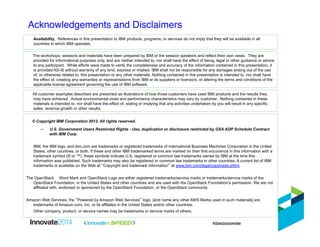 Acknowledgements and Disclaimers"
© Copyright IBM Corporation 2012. All rights reserved.
–  U.S. Government Users Restricted Rights - Use, duplication or disclosure restricted by GSA ADP Schedule Contract
with IBM Corp.
IBM, the IBM logo, and ibm.com are trademarks or registered trademarks of International Business Machines Corporation in the United
States, other countries, or both. If these and other IBM trademarked terms are marked on their first occurrence in this information with a
trademark symbol (® or ™), these symbols indicate U.S. registered or common law trademarks owned by IBM at the time this
information was published. Such trademarks may also be registered or common law trademarks in other countries. A current list of IBM
trademarks is available on the Web at “Copyright and trademark information” at www.ibm.com/legal/copytrade.shtml
The OpenStack™ Word Mark and OpenStack Logo are either registered trademarks/service marks or trademarks/service marks of the
OpenStack Foundaiton, in the United States and other countries and are used with the OpenStack Foundation's permission. We are not
affiliated with, endorsed or sponsored by the OpenStack Foundation, or the OpenStack community
Amazon Web Services, the “Powered by Amazon Web Services” logo, [and name any other AWS Marks used in such materials] are
trademarks of Amazon.com, Inc. or its affiliates in the United States and/or other countries.
Other company, product, or service names may be trademarks or service marks of others.
Availability. References in this presentation to IBM products, programs, or services do not imply that they will be available in all
countries in which IBM operates.
The workshops, sessions and materials have been prepared by IBM or the session speakers and reflect their own views. They are
provided for informational purposes only, and are neither intended to, nor shall have the effect of being, legal or other guidance or advice
to any participant. While efforts were made to verify the completeness and accuracy of the information contained in this presentation, it
is provided AS-IS without warranty of any kind, express or implied. IBM shall not be responsible for any damages arising out of the use
of, or otherwise related to, this presentation or any other materials. Nothing contained in this presentation is intended to, nor shall have
the effect of, creating any warranties or representations from IBM or its suppliers or licensors, or altering the terms and conditions of the
applicable license agreement governing the use of IBM software.
All customer examples described are presented as illustrations of how those customers have used IBM products and the results they
may have achieved. Actual environmental costs and performance characteristics may vary by customer. Nothing contained in these
materials is intended to, nor shall have the effect of, stating or implying that any activities undertaken by you will result in any specific
sales, revenue growth or other results.
 
