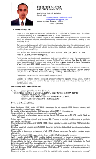 FREDERICO D. LOPEZ
HSE OFFICER / INSPECTOR
Alalum, San Pascual, Batangas
E-mail Add:
fredericolopez051508@gmail.com /
freshjan051508@gmail.com
Mobile Number: +63910-339-0351
+63977-347-0555
CAREER SUMMARY:
Have more than 4 years of experience in the field of Construction in EPCM & PMT, Shutdown
Maintenance mostly as a Safety Professional in Oil and Gas industry.
Had well experience on different stages of plant Shutdowns from preparations, pre-shutdown
works, to shutdown windows, pre-commissioning, commissioning, pre-start-up, start-up to post
shutdown works.
Can communicate/work well with the construction/execution team and the subcontractor's safety
for the smooth flow of the work without compromising safety as well as productions in order to
meet the target completion.
Had worked with some of the largest LNG plants such as Qatar Gas OPCo. Ltd. and
RasGas Co. Ltd., Dolphin Energy Ltd.,
Continuously learning through experiences and trainings related to safety by engaging mostly
on scheduled seasonal shutdowns in several Oil/Gas Plants such as Ras Gas Co. Ltd., and
other Gas to Liquid (GTL) plants such as Oryx GTL and Qatar Shell GTL Major Turnaround
MTA 1 2015 and MTA 2 2016, as well as in Petrochemical Company.
Involvement in several construction projects with huge numbers of multi-national workforces,
such as Qatar Gas (Waste Water Disposal Surface Facilities Project) and Dolphin Energy
Ltd. (Common Low Sulfur Condensate Storage and Export Facilities Project).
Flexible and can work under pressure with less supervision.
Capable to enforce clients approved projects/shutdowns specific HSSE plans, related
procedures, policies and activities for contractors and its sub-contractors on the project and
plant shutdown jobs.
PROFESSIONAL EXPERIENCES:
1. Qatar Engineering and Construction Co. W.L.L.
Client: Qatar Shell Gas to Liquid Ltd. (QSGTL) Major Turnaround (MTA 2 2016)
Ras Laffan Industrial City, Qatar
Position Handled: HSSE Coordinator (HSSE Block Lead GTL)
Inclusive Date: November, 2015 – February, 2016
Duties and Responsibilities:
Lead TA Block HSSE during MTA2016, responsible for all related HSSE issues, matters and
documentation preparation and review.
Be familiar and conversant to the HSSE plan, and related MTA 2016 procedures.
Responsible for all HSSE personnel assigned in the specific Block.
Collect all unsafe acts/conditions reports and log them in FIM supported by TA HSE Lead in Block on
daily basis.
Follow agreed reporting protocols and exercise QSGTL code of conduct (read the code of conduct)
and sign for commitment.
Read and understand Qcon and QSGTL HSSE related procedures, asset local rules, TSSI’s related to
the block.
Develop/ prepare if required, specific HSSE document pertaining to the block specific documentation
requirements.
Responsible for the proper on-boarding of all HSSE officers/ inspectors, fire watch, confined space
attendants.
Provide professional HSSE support, to the Qcon and QSGTL Block Lead for execution
Work in parallel with QSGTL HSSE Lead for his block as necessary to ensure all issues and concerns
captured among them and discussed with Block leaders their concerns and recommendations.
Responsible for the daily or all necessary reporting of HSSE KPI’s on his block that includes the Goal
Zero visits and/or safety field observation cards raised during the shift.
Review of Roser work packs of his block to ensure work preparation and planned execution are in line
with both Qcon and QSGTL HSSE procedures, HSSE plans, PTW procedure and waste management
requirements, etc.
Ensure all critical activities were reviewed by the subject matter experts or planners who created/
 